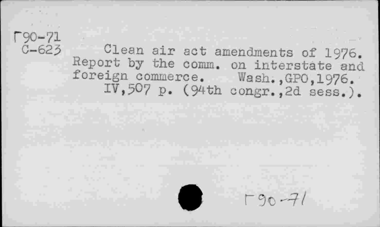 ﻿F9O-71
C-623 Clean air act amendments of 1976. Keport by the comm, on interstate and foreign commerce. Wash.,GPO,1976.
IV,5O7 p. (94th congr.,2d sess.).
rgc-7/